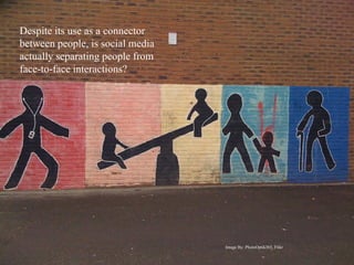 Despite its use as a connector
between people, is social media
actually separating people from
face-to-face interactions?




                                  Image By: PhotoOptik365, Flikr
 