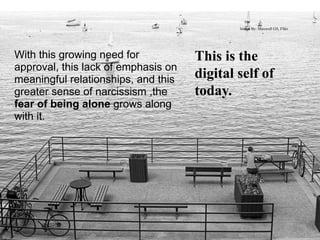 Image By: Maxwell GS, Flikr




With this growing need for           This is the
approval, this lack of emphasis on
meaningful relationships, and this   digital self of
greater sense of narcissism ,the     today.
fear of being alone grows along
with it.
 
