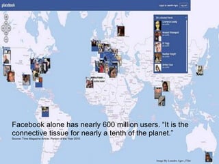 The creator of Facebook Mark
                                 Zucherberg (Time Magazines
                                 person of the year 2010, is both a
                                 product and architect of his time,
                                 connecting 600 million people
                                 instantly.




Facebook alone has nearly 600 million users. “It is the
connective tissue for nearly a tenth of the planet.”
Source: Time Magazine Article: Person of the Year 2010




                                                                Image By Leandro Agro , Flikr
 
