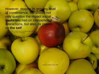 However, despite its growing level
of convenience, We should not
only question the impact social
media has had on interpersonal
interactions, but also, its impact
on the self
   Source: Tamara Hicks, Psychology today Article “Take
   Time away from Technology”




                                                          Image By: Olle Svensson, Flikr
 