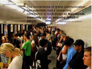 Image by: Andrew Galoida,
Flikr
                            The convenience of online communication
                            has potentially had a concerning
                            contribution to such things as Narcissism,
                            insecurity and an empathy deficit in
                            people.                Source: Keitth O’Brien, The Empathy Deficit
 