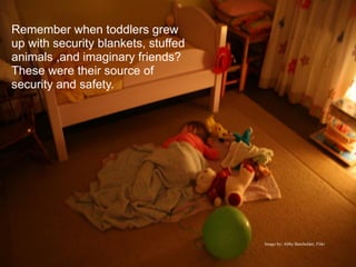 Remember when toddlers grew
up with security blankets, stuffed
animals ,and imaginary friends?
These were their source of
security and safety.




                                     Image by: Abby Batchelder, Flikr
 