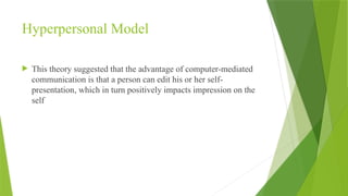 Hyperpersonal Model
 This theory suggested that the advantage of computer-mediated
communication is that a person can edit his or her self-
presentation, which in turn positively impacts impression on the
self
 