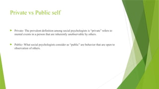Private vs Public self
 Private- The prevalent definition among social psychologists is “private” refers to
mental events in a person that are inherently unobservable by others.
 Public- What social psychologists consider as “public” are behavior that are open to
observation of others.
 