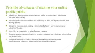 Possible advantages of making your online
profile public:
 It facilitates open communication that could lead to better and faster information
discovery and delivery.
 It allows open discussion on ideas and the posting of news, asking of questions, and
sharing of links.
 It targets a wide audience, making it a useful and effective tool to increase your
network of friends.
 It provides an opportunity to widen business contacts.
 If you are an entrepreneur, it improves business reputation and client base with minimal
use of advertising.
 It helps expand market research, implement marketing campaigns, deliver
communications, and direct interested people to specific websites
 