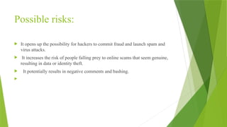 Possible risks:
 It opens up the possibility for hackers to commit fraud and launch spam and
virus attacks.
 It increases the risk of people falling prey to online scams that seem genuine,
resulting in data or identity theft.
 It potentially results in negative comments and bashing.
 open to "PUBLIC" Your online profile is protected from scammers and
bashers.
 