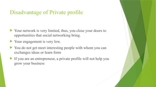 Disadvantage of Private profile
 Your network is very limited, thus, you close your doors to
opportunities that social networking bring.
 Your engagement is very low.
 You do not get meet interesting people with whom you can
exchanges ideas or learn form
 If you are an entrepreneur, a private profile will not help you
grow your business
 