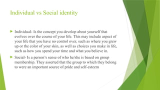 Individual vs Social identity
 Individual- Is the concept you develop about yourself that
evolves over the course of your life. This may include aspect of
your life that you have no control over, such as where you grew
up or the color of your skin, as well as choices you make in life,
such as how you spend your time and what you believe in.
 Social- Is a person’s sense of who he/she is based on group
membership. They asserted that the group to which they belong
to were an important source of pride and self-esteem
 