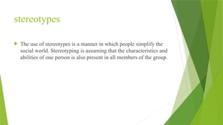 stereotypes
 The use of stereotypes is a manner in which people simplify the
social world. Stereotyping is assuming that the characteristics and
abilities of one person is also present in all members of the group.
 