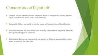 Characteristics of Digital self
 Oriented Inward- Oriented inward toward the world of thoughts and feelings because
others cannot see the online user’s overt attributes.
 Retractable- Others are unable to link the online self-claims to the offline identities.
 Narrative in nature- Because online users will only come to know the person primarily
through what that person tells them
 Multipliable- People can intetract with one another in different domains of the online
world at relatively the same time.
 