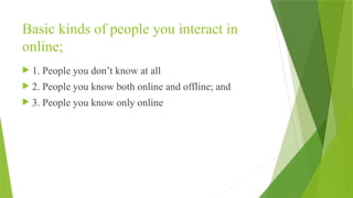 Basic kinds of people you interact in
online;
 1. People you don’t know at all
 2. People you know both online and offline; and
 3. People you know only online
 