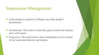 Impression Management
 Is the attempt to control or influence any other people’s
presentation
 Instrumental- This motive is basically gain rewards and increase
one’s self-esteem
 Expressive- This motivation is about attempting to be in control
of one’s personal behavior and identity
 