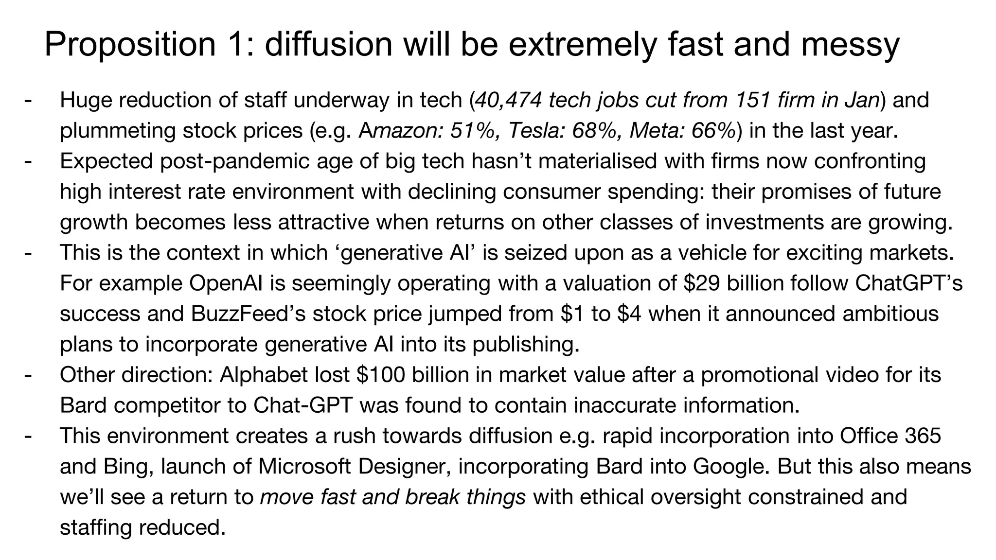 Proposition 1: diffusion will be extremely fast and messy
- Huge reduction of staff underway in tech (40,474 tech jobs cut from 151 firm in Jan) and
plummeting stock prices (e.g. Amazon: 51%, Tesla: 68%, Meta: 66%) in the last year.
- Expected post-pandemic age of big tech hasn’t materialised with firms now confronting
high interest rate environment with declining consumer spending: their promises of future
growth becomes less attractive when returns on other classes of investments are growing.
- This is the context in which ‘generative AI’ is seized upon as a vehicle for exciting markets.
For example OpenAI is seemingly operating with a valuation of $29 billion follow ChatGPT’s
success and BuzzFeed’s stock price jumped from $1 to $4 when it announced ambitious
plans to incorporate generative AI into its publishing.
- Other direction: Alphabet lost $100 billion in market value after a promotional video for its
Bard competitor to Chat-GPT was found to contain inaccurate information.
- This environment creates a rush towards diffusion e.g. rapid incorporation into Office 365
and Bing, launch of Microsoft Designer, incorporating Bard into Google. But this also means
we’ll see a return to move fast and break things with ethical oversight constrained and
staffing reduced.
 