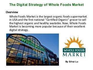 The Digital Strategy of Whole Foods Market
Overview
Whole Foods Market is the largest organic foods supermarket
in USA and the first national “Certified Organic” grocer to sell
the highest organic and healthy available. Now, Whole Foods
Market is becoming more popular because of their excellent
digital strategy.
By Sihui Lu
 