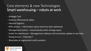 Core elements & new Technologies
Smart warehousing – robots at work
- Strategic Tool
- Improve efficiently & safety
- Inbound logistics
- RFID sensors – Information about what has been delivered
- Management system – Automatically allots storage space
- Inside the warehouse – Management software will constantly update in real time
- Flying Drones – Potential ?
- Wearables & augmented reality systems
 
