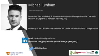 Michael Lynham
HND BA [Hons.] MSc. MSc. MMII
Immediate Past Marketing & Business Development Manager with the Chartered
Institute of Logistics & Transport Ireland [CILT]
Currently in the Office of Vice President for Global Relation at Trinity College Dublin
Email: micklynham@gmail.com
ie.linkedin.com/pub/micheal-lynham-mmii/82/b69/594/
• @MickLynham
 