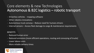 Core elements & new Technologies
Autonomous & B2C logistics – robotic transport
- Driverless vehicles - mapping software
- Other robotics innovations
- Autonomous truck convoys – Reduce need for humans drivers
- Internal sensors – Access fleet damage to cargo & maintenance requirements
BENEFITS
- Reduced human error
- Reduced emissions [more efficient operations, routing and convoying of trucks]
- Lower labour costs
- More reliable delivery times
 