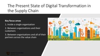 The Present State of Digital Transformation in
the Supply Chain
Key focus areas
1. Inside a single organisation
2. Between organisations and their
customers
3. Between organisations and all of their
partners across the value chain
 