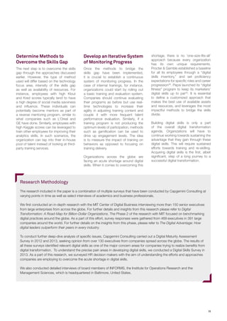 11
Determine Methods to
Overcome the Skills Gap
The next step is to overcome the skills
gap through the approaches discussed
earlier. However, the type of method
used will differ based on the technology
focus area, intensity of the skills gap
as well as availability of resources. For
instance, employees with high Klout
and Kred scores typically tend to have
a high degree of social media savviness
and influence. These individuals can
potentially become mentors as part of
a reverse mentoring program, similar to
what companies such as L’Oreal and
GE have done. Similarly, employees with
high Kaggle scores can be leveraged to
train other employees for improving their
analytics skills. In such scenarios, the
organization can tap into their in-house
pool of talent instead of looking at third-
party training services.
shortage, there is no ‘one-size-fits-all’
approach because every organization
has its own unique requirements.
Procter & Gamble established a baseline
for all its employees through a “digital
skills inventory,” and set proficiency
expectations for specific roles and career
progression28
. Pepsi launched its “digital
fitness” program to keep its marketers’
digital skills up to par29
. It is essential
to define a customized approach that
makes the best use of available assets
and resources, and leverages the most
impactful methods to bridge the skills
divide.
Building digital skills is only a part
of the overall digital transformation
agenda. Organizations will have to
continue working towards sustaining the
advantage that they gain through these
digital skills. This will require sustained
efforts towards training and re-skilling.
Acquiring digital skills is the first, albeit
significant, step of a long journey to a
successful digital transformation.
Develop an Iterative System
of Monitoring Progress
Once the methods to bridge the
skills gap have been implemented,
it is crucial to establish a continuous
system of monitoring progress. In the
case of internal trainings, for instance,
organizations could start by rolling out
a basic training and evaluation system.
Companies should continue evaluating
their programs as before but use real-
time technologies to increase their
agility in adjusting training content and
couple it with more frequent talent
performance evaluation. Similarly, if a
training program is not producing the
optimum levels of participation, methods
such as gamification can be used to
drive up engagement levels. The idea
is to measure the impact of training on
behaviors as opposed to focusing on
training delivery.
Organizations across the globe are
facing an acute shortage around digital
skills. When it comes to overcoming this
Research Methodology
The research included in the paper is a combination of multiple surveys that have been conducted by Capgemini Consulting at
varying points in time as well as select interviews of academics and business professionals.
We first conducted an in-depth research with the MIT Center of Digital Business interviewing more than 150 senior executives
from large enterprises from across the globe. For further details and insights from this research please refer to Digital
Transformation: A Road-Map for Billion-Dollar Organizations. The Phase 2 of the research with MIT focused on benchmarking
digital practices around the globe. As a part of this effort, survey responses were gathered from 469 executives in 391 large
companies around the world. For further details on the insights from this phase, please refer to The Digital Advantage: How
digital leaders outperform their peers in every industry.
To conduct further deep-dive analysis of specific issues, Capgemini Consulting carried out a Digital Maturity Assessment
Survey in 2012 and 2013, seeking opinion from over 130 executives from companies spread across the globe. The results of
all these surveys identified relevant digital skills as one of the major concern areas for companies trying to realize benefits from
digital transformation. To understand the precise pain areas in developing digital skills, we conducted a Digital Skills Survey in
2013. As a part of this research, we surveyed HR decision makers with the aim of understanding the efforts and approaches
companies are employing to overcome the acute shortage in digital skills.
We also conducted detailed interviews of board members of INFORMS, the Institute for Operations Research and the
Management Sciences, which is headquartered in Baltimore, United States.
 