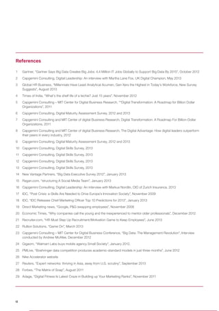 1	 Gartner, “Gartner Says Big Data Creates Big Jobs: 4.4 Million IT Jobs Globally to Support Big Data By 2015”, October 2012
2	 Capgemini Consulting, Digital Leadership: An interview with Martha Lane Fox, UK Digital Champion, May 2013
3	 Global HR Business, “Millennials Have Least Analytical Acumen, Gen Xers the Highest in Today’s Workforce, New Survey
Suggests”, August 2013
4	 Times of India, “What’s the shelf life of a techie? Just 15 years”, November 2012
5	 Capgemini Consulting – MIT Center for Digital Business Research, ““Digital Transformation: A Roadmap for Billion Dollar
Organizations”, 2011
6	 Capgemini Consulting, Digital Maturity Assessment Survey, 2012 and 2013
7	 Capgemini Consulting and MIT Center of digital Business Research, Digital Transformation: A Roadmap For Billion-Dollar
Organizations, 2011
8	 Capgemini Consulting and MIT Center of digital Business Research, The Digital Advantage: How digital leaders outperform
their peers in every industry, 2012
9	 Capgemini Consulting, Digital Maturity Assessment Survey, 2012 and 2013
10	 Capgemini Consulting, Digital Skills Survey, 2013
11	 Capgemini Consulting, Digital Skills Survey, 2013
12	 Capgemini Consulting, Digital Skills Survey, 2013
13	 Capgemini Consulting, Digital Skills Survey, 2013
14	 New Vantage Partners, “Big Data Executive Survey 2012”, January 2013
15	 Ragan.com, “structuring A Social Media Team”, January 2013
16	 Capgemini Consulting, Digital Leadership: An interview with Markus Nordlin, CIO of Zurich Insurance, 2013
17	 IDC, “Post Crisis: e-Skills Are Needed to Drive Europe’s Innovation Society”, November 2009
18	 IDC, “IDC Releases Chief Marketing Officer Top 10 Predictions for 2013”, January 2013
19	 Direct Marketing news, “Google, P&G swapping employees”, November 2008
20	 Economic Times, “Why companies call the young and the inexperienced to mentor older professionals”, December 2012
21	 Recruiter.com, “HR Must Step Up Recruitment/Motivation Game to Keep Employees”, June 2013
22	 Rullion Solutions, “Game On”, March 2013
23	 Capgemini Consulting – MIT Center for Digital Business Conference, “Big Data: The Management Revolution”, Interview
conducted by Andrew McAfee, December 2012
24	 Gigaom, “Walmart Labs buys mobile agency Small Society”, January 2012.
25	 PMLive, “Boehringer data competition produces academic-standard models in just three months”, June 2012
26	 Nike Accelerator website
27	 Reuters, “Expert networks: thriving in Asia, away from U.S. scrutiny”, September 2013
28	 Forbes, “The Matrix of Soap”, August 2011
29	 Adage, “Digital Fitness Is Latest Craze in Building up Your Marketing Ranks”, November 2011
References
12
 