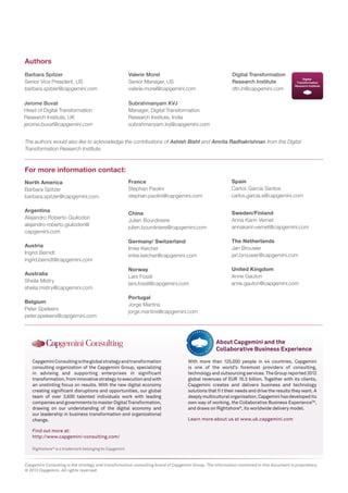 Rightshore®
is a trademark belonging to Capgemini
CapgeminiConsultingistheglobalstrategyandtransformation
consulting organization of the Capgemini Group, specializing
in advising and supporting enterprises in significant
transformation,frominnovativestrategytoexecutionandwith
an unstinting focus on results. With the new digital economy
creating significant disruptions and opportunities, our global
team of over 3,600 talented individuals work with leading
companiesandgovernmentstomasterDigitalTransformation,
drawing on our understanding of the digital economy and
our leadership in business transformation and organizational
change.
Find out more at:
http://www.capgemini-consulting.com/
With more than 125,000 people in 44 countries, Capgemini
is one of the world’s foremost providers of consulting,
technology and outsourcing services. The Group reported 2012
global revenues of EUR 10.3 billion. Together with its clients,
Capgemini creates and delivers business and technology
solutions that ﬁ t their needs and drive the results they want. A
deeplymulticulturalorganisation,Capgeminihasdevelopedits
own way of working, the Collaborative Business ExperienceTM
,
and draws on Rightshore®
, its worldwide delivery model.
Learn more about us at www.uk.capgemini.com
About Capgemini and the
Collaborative Business Experience
Capgemini Consulting is the strategy and transformation consulting brand of Capgemini Group. The information contained in this document is proprietary.
© 2013 Capgemini. All rights reserved.
Barbara Spitzer
Senior Vice President, US
barbara.spitzer@capgemini.com
Valerie Morel
Senior Manager, US
valerie.morel@capgemini.com
Authors
For more information contact:
Digital Transformation
Research Institute
dtri.in@capgemini.com
Subrahmanyam KVJ
Manager, Digital Transformation
Research Institute, India
subrahmanyam.kvj@capgemini.com
Jerome Buvat
Head of Digital Transformation
Research Institute, UK
jerome.buvat@capgemini.com
The authors would also like to acknowledge the contributions of Ashish Bisht and Amrita Radhakrishnan from the Digital
Transformation Research Institute.
the way we do it
About Capgemini
With more than 125,000 people in 44 countries, Capgemini is
one of the world’s foremost providers of consulting, technology
and outsourcing services. The Group reported 2012 global
revenues of EUR 10.3 billion. Together with its clients,
Capgemini creates and delivers business and technology
solutions that fit their needs and drive the results they want. A
deeply multicultural organization, Capgemini has developed its
own way of working, the Collaborative Business ExperienceTM,
and draws on Rightshore®
, its worldwide delivery model.
Capgemini Consulting is the global strategy and transformation
consulting organization of the Capgemini Group, specializing in
advising and supporting enterprises in significant transformation,
from innovative strategy to execution and with an unstinting
focus on results. With the new digital economy creating
significant disruptions and opportunities, our global team of
over 3,600 talented individuals work with leading companies
and governments to master Digital Transformation, drawing on
our understanding of the digital economy and our leadership
in business transformation and organizational change.
For more details contact:
North America
Barbara Spitzer
barbara.spitzer@capgemini.com
Argentina
Alejandro Roberto Giuliodori
Alejandro-Roberto.Giuliodori@
capgemini.com
Austria
Ingrid Berndt
Ingrid.berndt@capgemini.com
Australia
Sheila Mistry
sheila.mistry@capgemini.com
Belgium
Peter Speleers
peter.speleers@capgemini.com
Spain
Carlos Garcia Santos
javier.vacadeosma@capgemini.com
Sweden/Finland
Anna Karin Vernet
annakarin.vernet@capgemini.com
The Netherlands
Jan Brouwer
jan.brouwer@capgemini.com
United Kingdom
Anne Gauton
Anne.gauton@capgemini.com
Learn more about us at:
www.capgemini-consulting.com
Learn more about us at:
www.capgemini.com
France
Stephan Paolini
stephan.paolini@capgemini.com
China
Julien Bourdiniere
julien.bourdiniere@capgemini.com
Germany/ Switzerland
Imke Keicher
imke.keicher@capgemini.com
Norway
Laars Fossli
lars.fossli@capgemini.com
Portugal
Jorge Martins
jorge.martins@capgemini.com
Research contributors include: Sarbarup Banerjee, Ellen Berger, Anna Eriksson, Emelie Ekström, Liselotte Fors,
Paul Langton-Rose, Filip Manfredsson, Safia Matouk, Kunal Rambhia, Sanna Savonius, Carin Söderström, Moushumi Upadhyay,
Åsa Vajlok and Anna Karin Vernet.
Lars Fossli
carlos.garcia.s@capgemini.com
alejandro-roberto.giuliodori@
ingrid.berndt@capgemini.com
anne.gauton@capgemini.com
 
