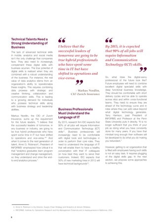 6
Technical Talents Need a
Strong Understanding of
Business 	
The lack of advanced technical skills
in mobile, analytics and social media
isn’t the only challenge that companies
face. They also need to increasingly
complement these digital skills with
business acumen. The true potential of
digital skills is realized when they are
combined with a robust understanding
of the business. For instance, the real
value of data analytics stems from an
organization’s ability to operationalize
these insights. This requires combining
data prowess with strategic and
creative thinking, collaboration and
communication skills. This is leading
to a growing demand for individuals
who possess technical skills along
with business strategy and leadership
abilities.
Markus Nordlin, the CIO of Zurich
Insurance, sums up the requirement
for the future leaders, “I believe that
the successful leaders of tomorrow, in
any business or industry, are going to
be true hybrid professionals who have
spent some time in IT but have shifted
to operations and vice-versa.16
” And
when it comes to the next generation of
talent, Anne G. Robinsonb
, President of
INFORMSc
emphasized how critical it is
that “analytics graduates learn program
management and change management,
so they understand and drive the end-
to-end analytics process.”
I believe that the
successful leaders of
tomorrow are going to be
true hybrid professionals
who have spent some
time in IT but have
shifted to operations and
vice-versa.
By 2015, it is expected
that 90% of all jobs will
require Information
and Communication
Technology (ICT) skills.
Business Professionals
Must Understand the
Language of IT
By 2015, research firm IDC expects that
90% of all jobs will require Information
and Communication Technology (ICT)
skills17
. Business professionals will
increasingly need to be comfortable
with digital tools and technologies in
order to perform their core roles. They
need to understand the language of IT
that will enable them to have a healthy
conversation with their IT colleagues
on how best they want to serve their
customers. Indeed, IDC expects that
50% of new marketing hires in 2013 will
have technical backgrounds18
.
- Markus Nordlin,
CIO Zurich Insurance
So, what does the digital-savvy
professional of the future look like?
Future employees will need to combine
excellent digital specialist skills with
deep functional business knowledge.
They should be comfortable with short
delivery cycles and be able to operate
across silos and within cross-functional
teams. They need to ensure they are
ahead of the technology curve and in
roles where they can add value beyond
what digital technology generates.
Terry Harrison, past President of
INFORMS and Professor at the Penn
State University puts it directly, “It is no
longer sufficient that you think of your
job as doing what you have constantly
done for many years. If you have that
mindset long enough then software will
be developed to do what you do making
you redundant.”
However, getting to an organization that
is filled with employees having such skills
is not an easy task. It requires plugging
of the digital skills gap. In the next
section, we propose some approaches
to achieving this.
b 	Anne G. Robinson is the Director, Supply Chain Strategy and Analytics at Verizon Wireless.
c 	INFORMS: Institute for Operations Research and the Management Sciences and is headquartered in Baltimore, USA.
 