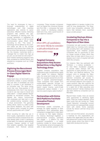 8
Over 49% of candidates
are more likely to consider
a job advertised in an
innovative way.
The need for employees to have a
thorough understanding of digital
technologies and their business
applications also extends to senior
executives. Effective reverse mentoring
programs help address this gap.
The importance of learning from the
younger generation is highlighted by
Krish Shankar, Head of HR at Indian
communication group Bharti Airtel.
According to him, “The future of
technology will be defined by the youth,
and unless we talk to the younger
generation and observe them closely, we
will not know their demands. A program
like this [reverse mentoring] sends a
message that no matter how high up
you are, you are never too old to learn20
.”
Such reverse mentoring programs have
been pioneered by General Electric and
adopted by companies such as L’Oréal
and Cisco.
Digitizing the Recruitment
Process Encourages Best-
in-Class Digital Talent to
Engage
Digital talent does not lend itself to easy
recruitment. Indeed, a survey indicates
that over 49% of candidates are more
likely to consider a job advertised in
an innovative way. The same survey
found that over three-quarters of HR
professionals think that it has become
crucial to use new ways to recruit and
retain talent21
. L’Oréal’s website ‘Reveal’
gamifies its recruitment process. The
website lets visitors communicate
with employees and take part in real-
life, problem-solving scenarios within
a virtual environment. The game-like
setting allows visitors to collect points
and receive feedback. The users with
the highest points compete for prizes
and job opportunities with L’Oréal22
.
When recruiting for skills that are in
short supply, organizations should look
outside their industry towards those who
have already taken a lead in developing
similar talent. For instance, when gaming
company Caesars wanted to build
their analytics capability, they targeted
employees from financial services
companies. These included companies
such as Capital One, American Express
and First USA — companies that were
early movers in developing analytics
talent and, thus, were a good source of
such talent for Caesars23
.
Targeted Company
Acquisitions Help Access
Skilled Hires in Key Digital
Technology Areas
Targeted company acquisitions help
organizations gain complementary digital
talent rapidly. For instance, Walmart
Labs, the social and mobile lab of Wal-
Mart, has acquired several firms for their
talent in specific areas/technologies.
These companies have ranged from
mobile-related agencies focused on
product development — Small Society,
search engine Kosmix, point-of-sale
development startup Grabble — to a
real-time search engine called OneRiot24
.
Partnerships with Online
Skill Platforms Facilitate
Innovative Product
Development
Partnerships enable companies to
leverage the digital expertise of other
organizations. Such partnerships allow
companies to engage best-in-class talent
or services for their digital initiatives.
For instance, Boehringer Ingelheim, a
pharmaceutical company, partnered
with Kaggle — a platform for data
prediction competitions — to create
predictive models for clinical research.
The partnership aimed at leveraging the
skills of data scientists present on the
Kaggle platform to develop models to be
used for drug development. The three-
month long competition attracted 700
teams that, between them, submitted
close to 9,000 entries25
.
Incubating Startups Allows
Companies to Tap into a
Repertoire of New Ideas
Companies can gain access to external
digital talent by nurturing niche startups
and providing them with assistance and
opportunities. Such initiatives provide
companies with an opportunity to look
at a larger number of ideas, which they
either have not been able to focus on or
develop due to lack of required skill sets
within the company.
For instance, Nike has partnered with
Techstars — a startup accelerator —
for their Nike+ Accelerator program,
to provide select startups with the
opportunity to build products on top of
the Nike+ and NikeFuel platforms. The
program aims to leverage the Nike+
platform to support digital innovation.
Selected companies get access to
Nike’s development tools, office facilities
and technical platforms and support, to
create solutions. Nike also supports the
selected companies by providing access
to a select list of Nike executives and
external mentors26
. Similar initiatives have
also been started by companies such as
Mondelez.
Beyond these models, there are several
other approaches to identifying digital
talent. There are multiple validated, virtual
talent pools that are coming up. These
‘Expert Networks’ increasingly connect
disconnected and geographically spread
talent with clients. Some examples
include the Gerson Lehrman Group and
Capvision27
.
In the next and final section, we propose
a roadmap for how organizations can
develop their digital skills and also offer a
self-assessment model to help companies
quickly assess where they stand in their
digital skills development journey.
 