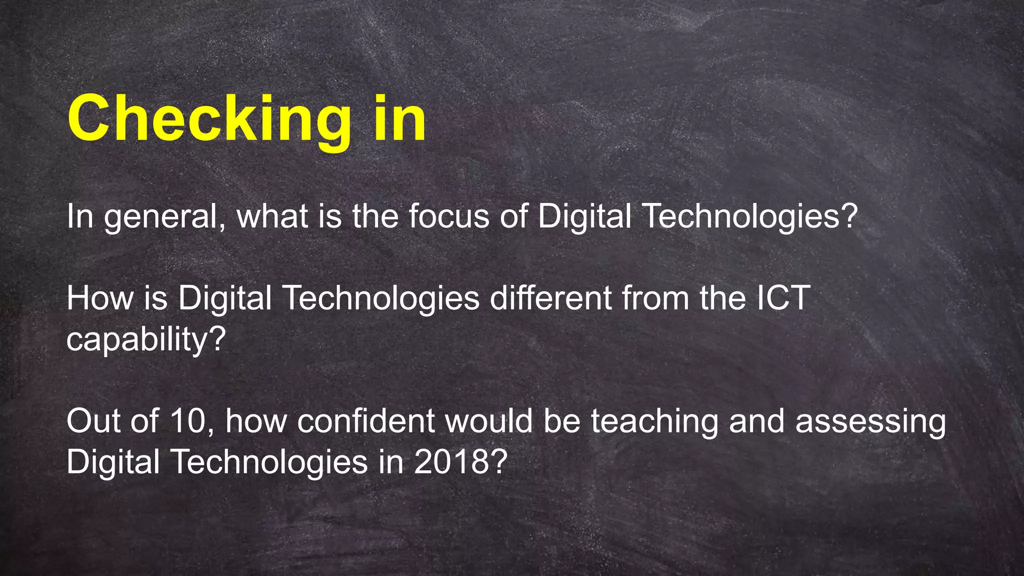 Checking in
In general, what is the focus of Digital Technologies?
How is Digital Technologies different from the ICT
capability?
Out of 10, how confident would be teaching and assessing
Digital Technologies in 2018?
 