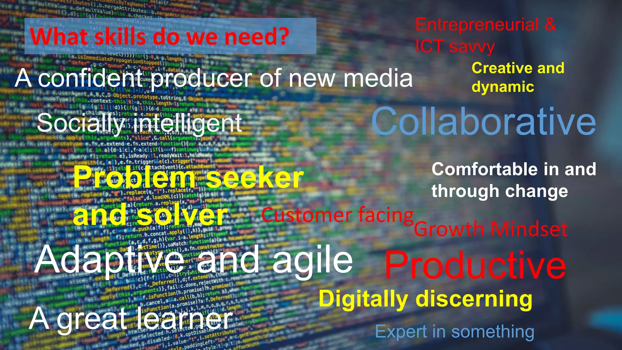 Entrepreneurial &
ICT savvy
Comfortable in and
through change
Adaptive and agile
Digitally discerning
Productive
Collaborative
A great learner
A confident producer of new media
Socially intelligent
Growth Mindset
Creative and
dynamic
Customer facing
Problem seeker
and solver
Expert in something
What skills do we need?
 