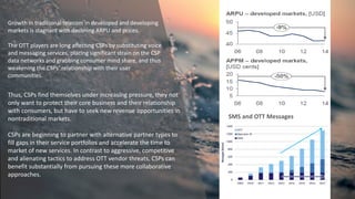 Growth in traditional telecom in developed and developing
markets is stagnant with declining ARPU and prices.
The OTT players are long affecting CSPs by substituting voice
and messaging services, placing significant strain on the CSP
data networks and grabbing consumer mind share, and thus
weakening the CSPs’ relationship with their user
communities.
Thus, CSPs find themselves under increasing pressure, they not
only want to protect their core business and their relationship
with consumers, but have to seek new revenue opportunities in
nontraditional markets.
CSPs are beginning to partner with alternative partner types to
fill gaps in their service portfolios and accelerate the time to
market of new services. In contrast to aggressive, competitive
and alienating tactics to address OTT vendor threats, CSPs can
benefit substantially from pursuing these more collaborative
approaches.
SMS and OTT Messages
 