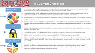 IoT. Current Challenges
• GPRS is the leading technology in cellular Internet of Things (IoT) due to the cost advantages. However LTE set to become the leading
technology for cellular IoT devices in 2019 thanks to LTE Cat-0 and the upcoming LTE-M standard.
• 3GPP's recent move to define a new Narrowband radio technology for IoT (NB-IoT) along with Extended Coverage GSM (EC-GSM) will
significantly change the IoT economics adding better coverage, stable connection and devices power efficiency.
• Gartner predicts that low-power short-range networks will dominate wireless IoT connectivity through 2025, far outnumbering connections
using wide-area IoT networks.
• Traditional cellular networks don’t deliver a proper combination of technical features and operational cost for those IoT applications that
need wide-area coverage combined with relatively low bandwidth, good battery life, low hardware and operating cost, and high connection
density.
• By 2020, addressing compromises in IoT security will have increased security costs to 20% of annual security budgets, from less than one
percent in 2015, Gartner says.
• The ubiquitous nature of the IoT and associated devices will lead to the emergence of new security threats and attacks. Huawei
• By 2018, 66% of networks will have an IoT security breach. By 2020, 10% of all attacks will target IoT systems. IDC
• 77 percent of U.S. IT and cybersecurity professionals say manufacturers are not implementing sufficient security in IoT devices. More than
20 percent of enterprises will have digital security services devoted to protecting business initiatives using devices and services in IoT by
year-end 2017.
• IoT Device Management – The challenges of enabling technologies that are context, location, and state-aware while at the same time
consistent with data and knowledge taxonomies is an area Gartner believes will see significant innovation in the next few years.
• IoT Device Management will most likely break the boundaries of traditional data management and create data structures capable of
learning and flexing to unique inbound data requirements over time.
Communication
standards
Security
Things and Services
Management
 