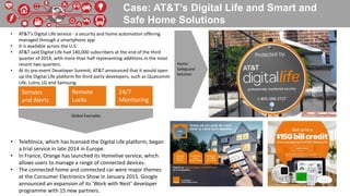 Case: AT&T’s Digital Life and Smart and
Safe Home Solutions
• AT&T’s Digital Life service - a security and home automation offering
managed through a smartphone app
• It is available across the U.S.
• AT&T said Digital Life had 140,000 subscribers at the end of the third
quarter of 2014, with more than half representing additions in the most
recent two quarters.
• At its pre-event Developer Summit, AT&T announced that it would open
up the Digital Life platform for third party developers, such as Qualcomm
Life, Lutro, LG and Samsung.
• Telefónica, which has licensed the Digital Life platform, began
a trial service in late 2014 in Europe.
• In France, Orange has launched its Homelive service, which
allows users to manage a range of connected devices.
• The connected home and connected car were major themes
at the Consumer Electronics Show in January 2015. Google
announced an expansion of its ‘Work with Nest’ developer
programme with 15 new partners.
Sensors
and Alerts
Remote
Locks
24/7
Monitoring
Home
Safeguard
Solution
Global Examples
 