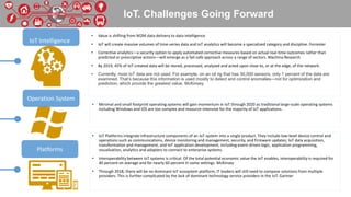 IoT. Challenges Going Forward
• Value is shifting from M2M data delivery to data intelligence
• IoT will create massive volumes of time-series data and IoT analytics will become a specialized category and discipline. Forrester
• Corrective analytics—a security option to apply automated corrective measures based on actual real-time outcomes rather than
predicted or prescriptive actions—will emerge as a fail-safe approach across a range of sectors. Machina Research
• By 2019, 45% of IoT-created data will be stored, processed, analyzed and acted upon close to, or at the edge, of the network.
• Currently, most IoT data are not used. For example, on an oil rig that has 30,000 sensors, only 1 percent of the data are
examined. That’s because this information is used mostly to detect and control anomalies—not for optimization and
prediction, which provide the greatest value. McKinsey
• Minimal and small footprint operating systems will gain momentum in IoT through 2020 as traditional large-scale operating systems
including Windows and iOS are too complex and resource-intensive for the majority of IoT applications.
• IoT Platforms integrate infrastructure components of an IoT system into a single product. They include low-level device control and
operations such as communications, device monitoring and management, security, and firmware updates; IoT data acquisition,
transformation and management; and IoT application development, including event-driven logic, application programming,
visualization, analytics and adapters to connect to enterprise systems.
• Interoperability between IoT systems is critical. Of the total potential economic value the IoT enables, interoperability is required for
40 percent on average and for nearly 60 percent in some settings. McKinsey
• Through 2018, there will be no dominant IoT ecosystem platform; IT leaders will still need to compose solutions from multiple
providers. This is further complicated by the lack of dominant technology service providers in the IoT. Gartner
IoT Intelligence
Operation System
Platforms
 