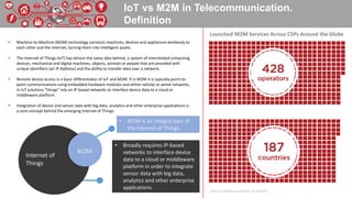 IoT vs M2M in Telecommunication.
Definition
• Machine-to-Machine (M2M) technology connects machines, devices and appliances wirelessly to
each other and the Internet, turning them into intelligent assets.
• The Internet of Things (IoT) has almost the same idea behind, a system of interrelated computing
devices, mechanical and digital machines, objects, animals or people that are provided with
unique identifiers (an IP Address) and the ability to transfer data over a network.
• Remote device access is a basic differentiator of IoT and M2M. If in M2M it is typically point-to-
point communications using embedded hardware modules and either cellular or wired networks,
in IoT solutions “things” rely on IP-based networks to interface device data to a cloud or
middleware platform.
• Integration of device and sensor data with big data, analytics and other enterprise applications is
a core concept behind the emerging Internet of Things.
Source: GSMA Association, as of 2014
Internet of
Things
M2M
• M2M is an integral part of
the Internet of Things.
• Broadly requires IP-based
networks to interface device
data to a cloud or middleware
platform in order to integrate
sensor data with big data,
analytics and other enterprise
applications
Launched M2M Services Across CSPs Around the Globe
 