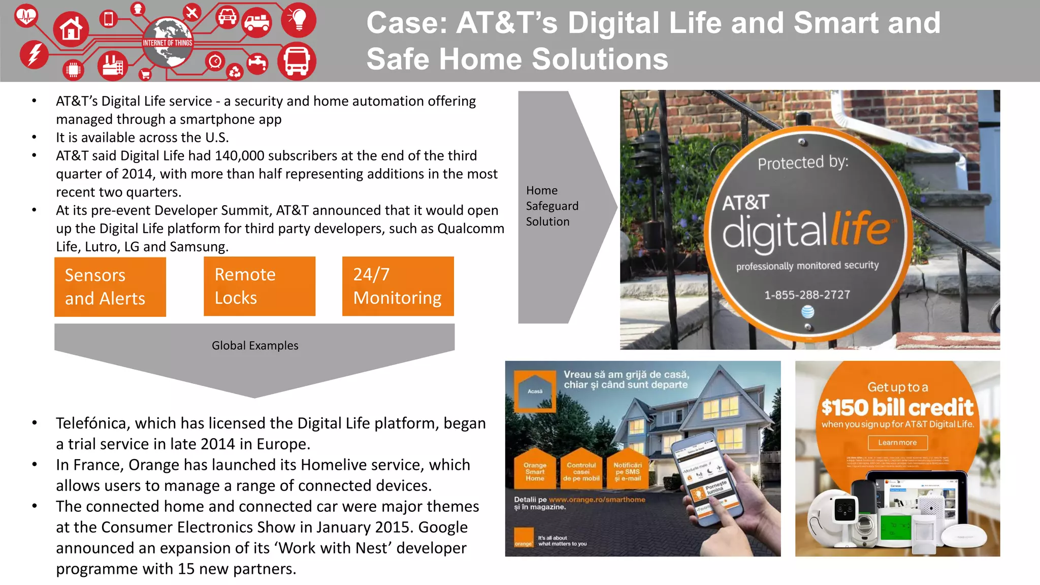 Case: AT&T’s Digital Life and Smart and
Safe Home Solutions
• AT&T’s Digital Life service - a security and home automation offering
managed through a smartphone app
• It is available across the U.S.
• AT&T said Digital Life had 140,000 subscribers at the end of the third
quarter of 2014, with more than half representing additions in the most
recent two quarters.
• At its pre-event Developer Summit, AT&T announced that it would open
up the Digital Life platform for third party developers, such as Qualcomm
Life, Lutro, LG and Samsung.
• Telefónica, which has licensed the Digital Life platform, began
a trial service in late 2014 in Europe.
• In France, Orange has launched its Homelive service, which
allows users to manage a range of connected devices.
• The connected home and connected car were major themes
at the Consumer Electronics Show in January 2015. Google
announced an expansion of its ‘Work with Nest’ developer
programme with 15 new partners.
Sensors
and Alerts
Remote
Locks
24/7
Monitoring
Home
Safeguard
Solution
Global Examples
 