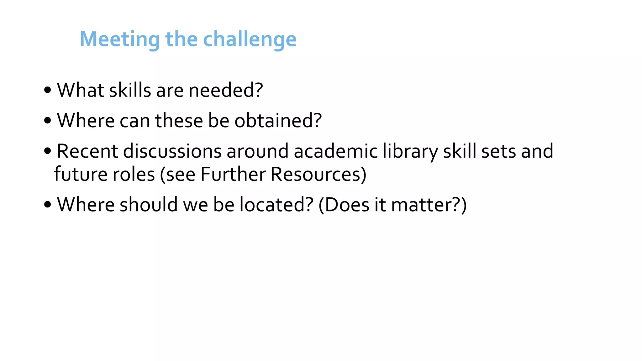 Meeting the challenge
• What skills are needed?
• Where can these be obtained?
• Recent discussions around academic library skill sets and
future roles (see Further Resources)
• Where should we be located? (Does it matter?)
 