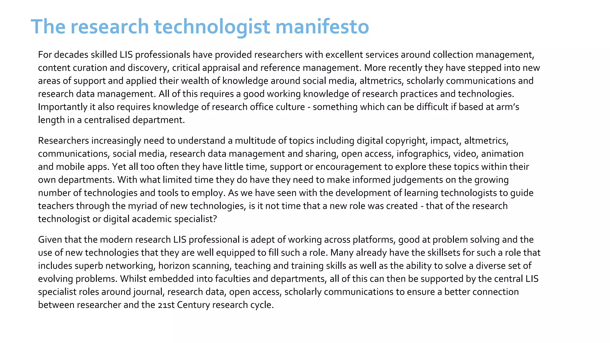 The research technologist manifesto
For decades skilled LIS professionals have provided researchers with excellent services around collection management,
content curation and discovery, critical appraisal and reference management. More recently they have stepped into new
areas of support and applied their wealth of knowledge around social media, altmetrics, scholarly communications and
research data management. All of this requires a good working knowledge of research practices and technologies.
Importantly it also requires knowledge of research office culture - something which can be difficult if based at arm’s
length in a centralised department.
Researchers increasingly need to understand a multitude of topics including digital copyright, impact, altmetrics,
communications, social media, research data management and sharing, open access, infographics, video, animation
and mobile apps. Yet all too often they have little time, support or encouragement to explore these topics within their
own departments. With what limited time they do have they need to make informed judgements on the growing
number of technologies and tools to employ. As we have seen with the development of learning technologists to guide
teachers through the myriad of new technologies, is it not time that a new role was created - that of the research
technologist or digital academic specialist?
Given that the modern research LIS professional is adept of working across platforms, good at problem solving and the
use of new technologies that they are well equipped to fill such a role. Many already have the skillsets for such a role that
includes superb networking, horizon scanning, teaching and training skills as well as the ability to solve a diverse set of
evolving problems. Whilst embedded into faculties and departments, all of this can then be supported by the central LIS
specialist roles around journal, research data, open access, scholarly communications to ensure a better connection
between researcher and the 21st Century research cycle.
 