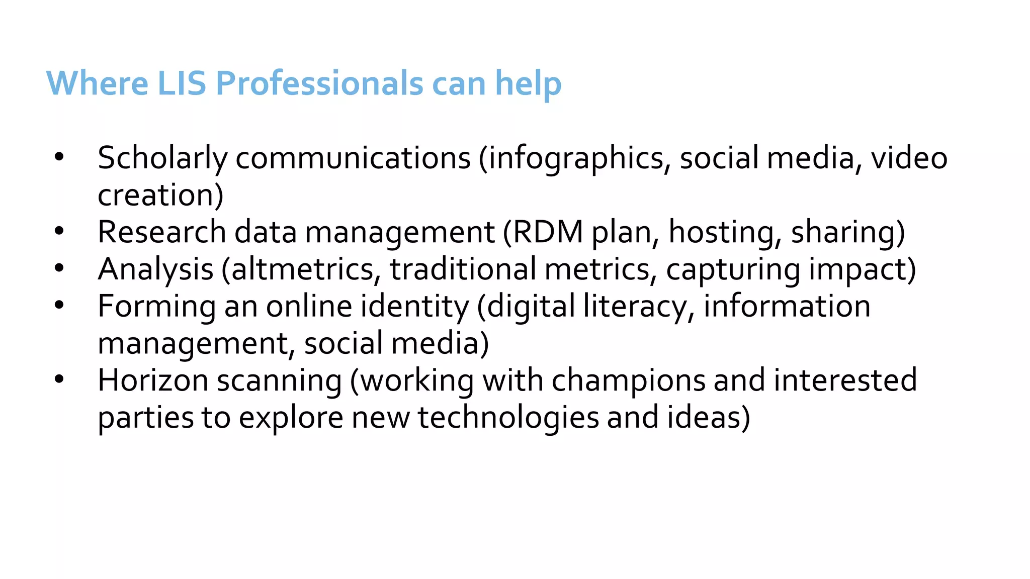 Where LIS Professionals can help
• Scholarly communications (infographics, social media, video
creation)
• Research data management (RDM plan, hosting, sharing)
• Analysis (altmetrics, traditional metrics, capturing impact)
• Forming an online identity (digital literacy, information
management, social media)
• Horizon scanning (working with champions and interested
parties to explore new technologies and ideas)
 