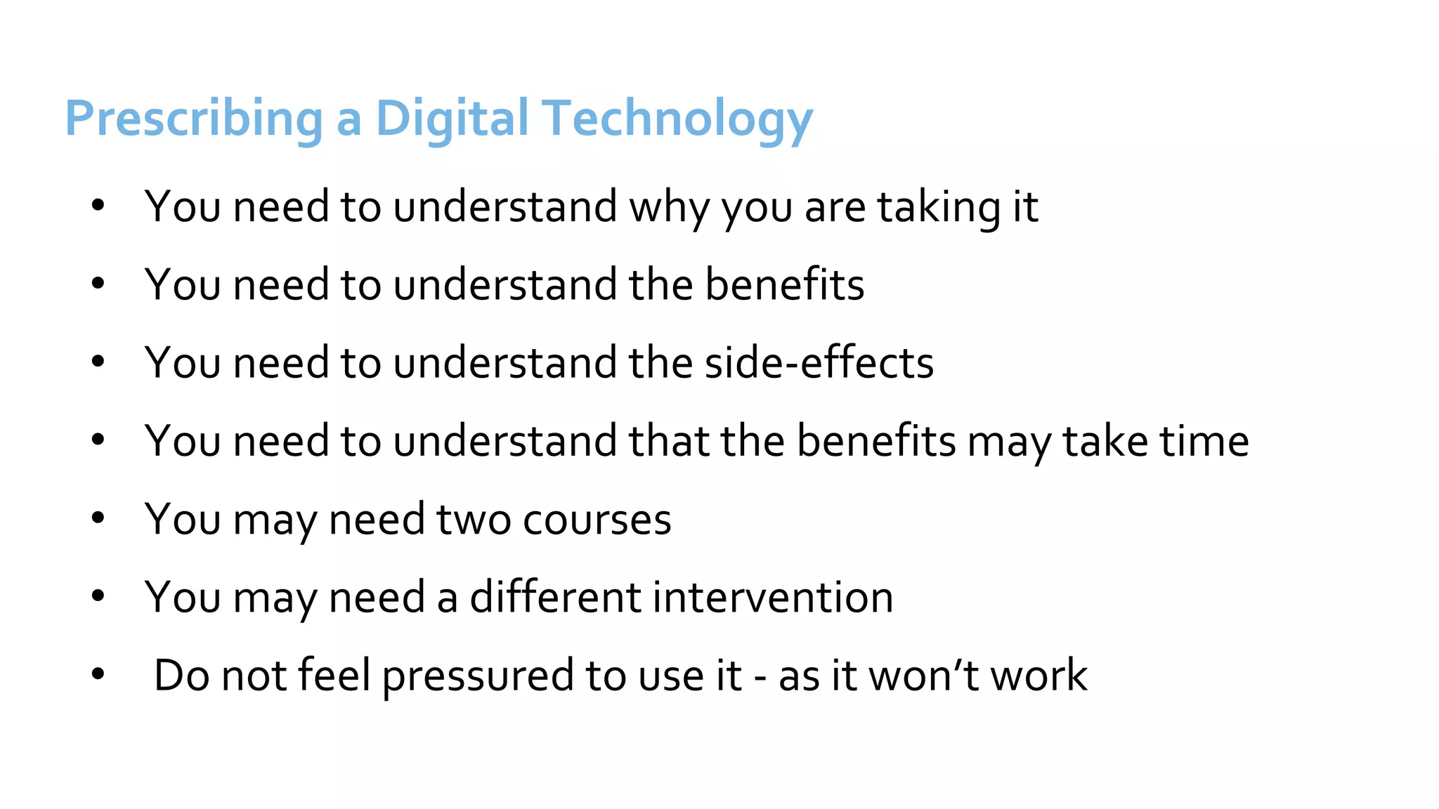 Prescribing a Digital Technology
• You need to understand why you are taking it
• You need to understand the benefits
• You need to understand the side-effects
• You need to understand that the benefits may take time
• You may need two courses
• You may need a different intervention
• Do not feel pressured to use it - as it won’t work
 