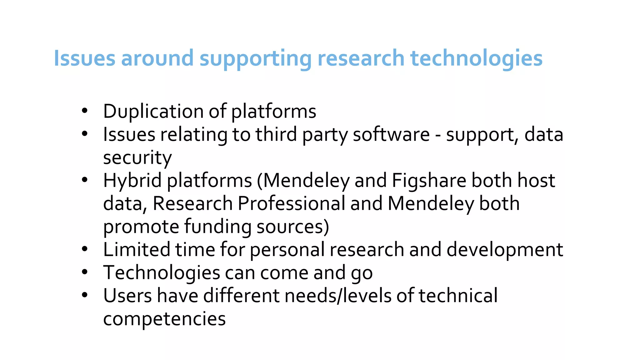 Issues around supporting research technologies
• Duplication of platforms
• Issues relating to third party software - support, data
security
• Hybrid platforms (Mendeley and Figshare both host
data, Research Professional and Mendeley both
promote funding sources)
• Limited time for personal research and development
• Technologies can come and go
• Users have different needs/levels of technical
competencies
 