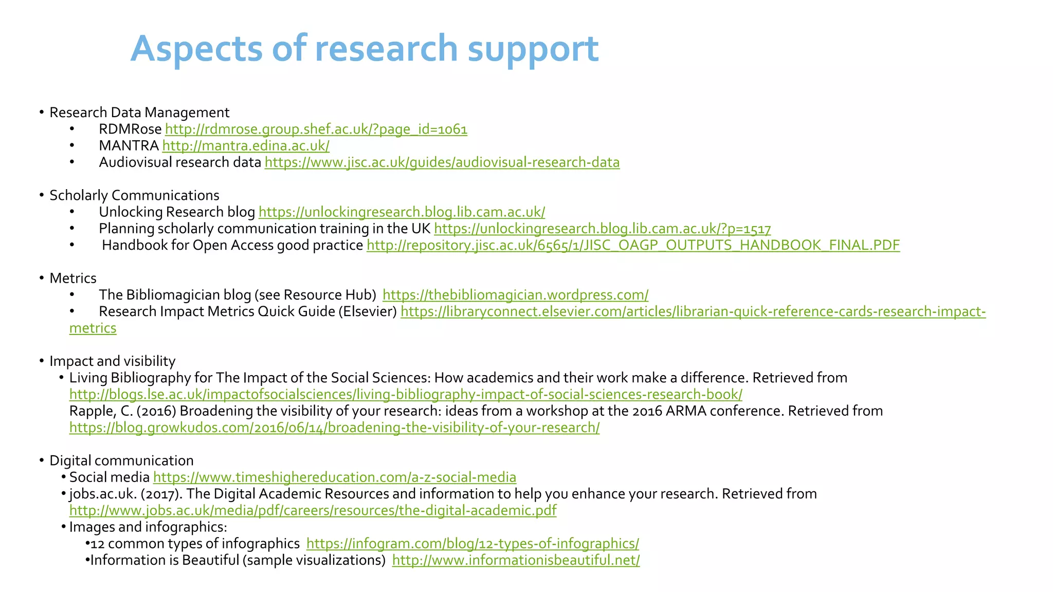 Aspects of research support
• Research Data Management
• RDMRose http://rdmrose.group.shef.ac.uk/?page_id=1061
• MANTRA http://mantra.edina.ac.uk/
• Audiovisual research data https://www.jisc.ac.uk/guides/audiovisual-research-data
• Scholarly Communications
• Unlocking Research blog https://unlockingresearch.blog.lib.cam.ac.uk/
• Planning scholarly communication training in the UK https://unlockingresearch.blog.lib.cam.ac.uk/?p=1517
• Handbook for Open Access good practice http://repository.jisc.ac.uk/6565/1/JISC_OAGP_OUTPUTS_HANDBOOK_FINAL.PDF
• Metrics
• The Bibliomagician blog (see Resource Hub) https://thebibliomagician.wordpress.com/
• Research Impact Metrics Quick Guide (Elsevier) https://libraryconnect.elsevier.com/articles/librarian-quick-reference-cards-research-impact-
metrics
• Impact and visibility
• Living Bibliography for The Impact of the Social Sciences: How academics and their work make a difference. Retrieved from
http://blogs.lse.ac.uk/impactofsocialsciences/living-bibliography-impact-of-social-sciences-research-book/
Rapple, C. (2016) Broadening the visibility of your research: ideas from a workshop at the 2016 ARMA conference. Retrieved from
https://blog.growkudos.com/2016/06/14/broadening-the-visibility-of-your-research/
• Digital communication
• Social media https://www.timeshighereducation.com/a-z-social-media
• jobs.ac.uk. (2017). The Digital Academic Resources and information to help you enhance your research. Retrieved from
http://www.jobs.ac.uk/media/pdf/careers/resources/the-digital-academic.pdf
• Images and infographics:
•12 common types of infographics https://infogram.com/blog/12-types-of-infographics/
•Information is Beautiful (sample visualizations) http://www.informationisbeautiful.net/
 