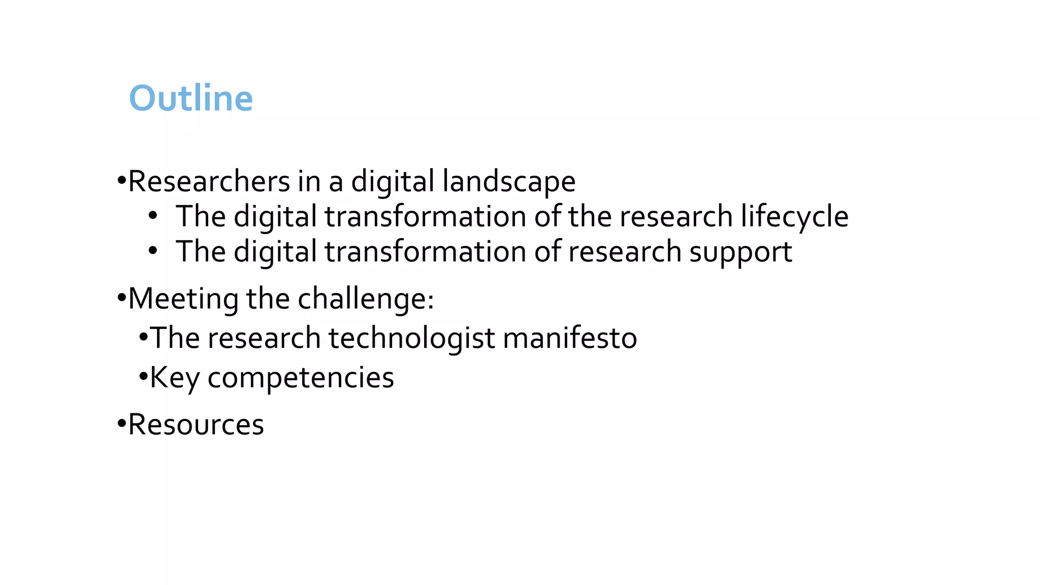 Outline
•Researchers in a digital landscape
• The digital transformation of the research lifecycle
• The digital transformation of research support
•Meeting the challenge:
•The research technologist manifesto
•Key competencies
•Resources
 