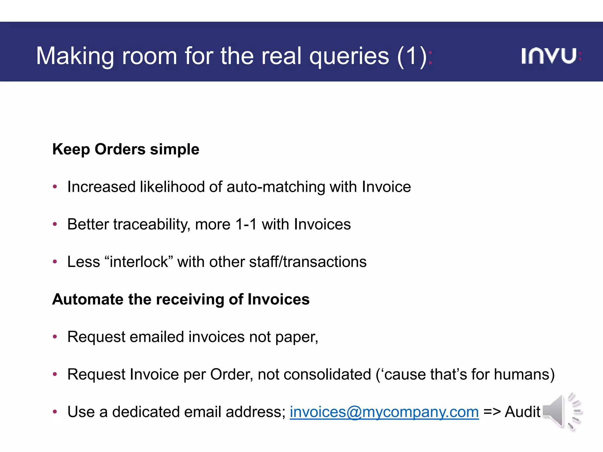 Keep Orders simple
• Increased likelihood of auto-matching with Invoice
• Better traceability, more 1-1 with Invoices
• Less “interlock” with other staff/transactions
Automate the receiving of Invoices
• Request emailed invoices not paper,
• Request Invoice per Order, not consolidated (‘cause that’s for humans)
• Use a dedicated email address; invoices@mycompany.com => Audit
Making room for the real queries (1):
 
