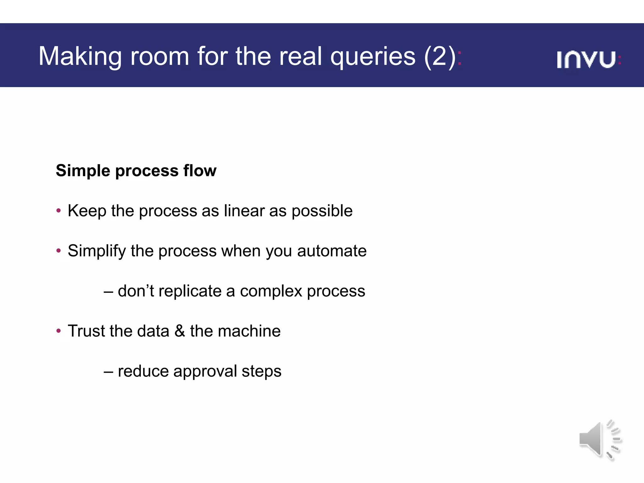 Simple process flow
• Keep the process as linear as possible
• Simplify the process when you automate
– don’t replicate a complex process
• Trust the data & the machine
– reduce approval steps
Making room for the real queries (2):
 