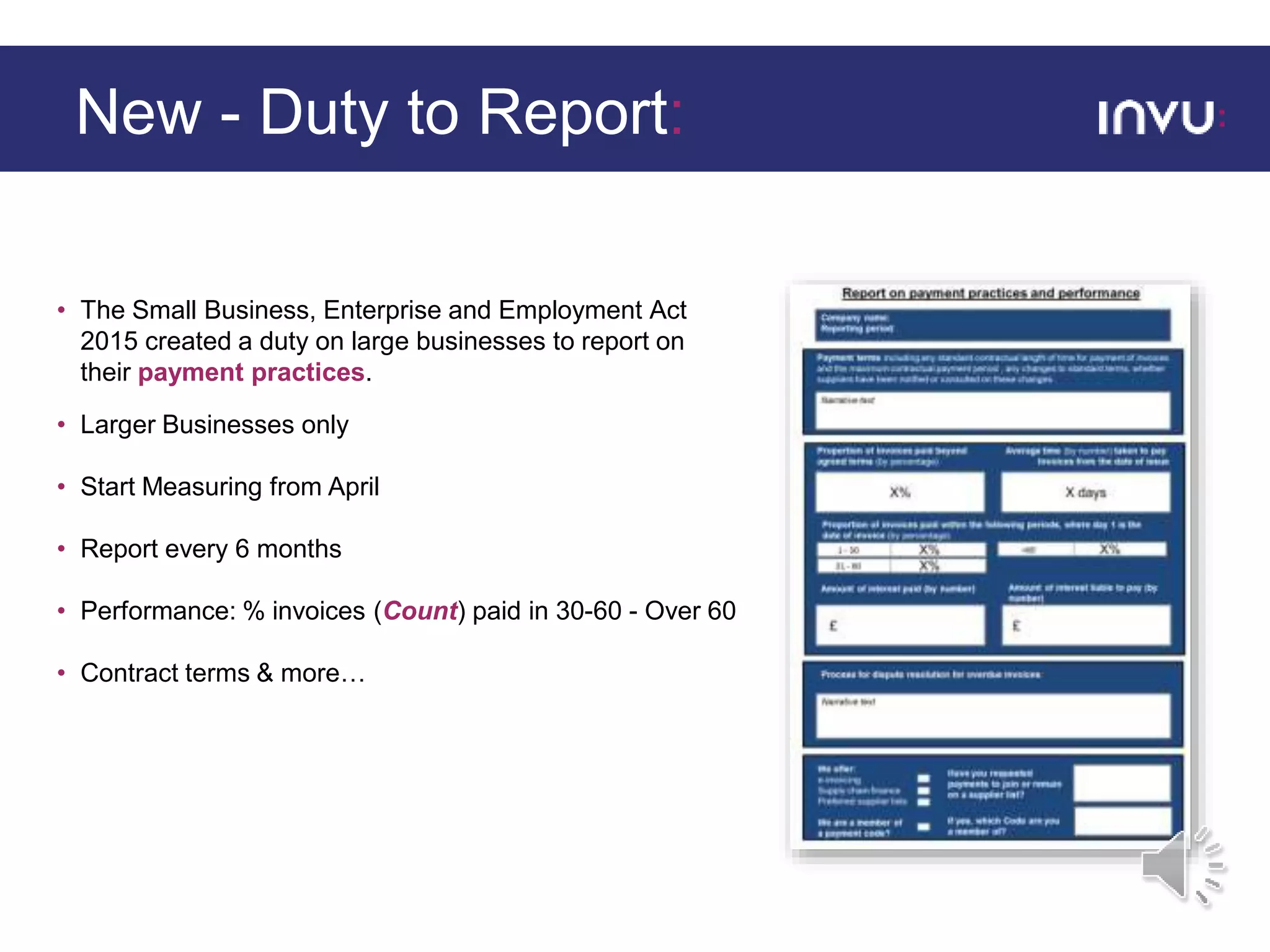 • The Small Business, Enterprise and Employment Act
2015 created a duty on large businesses to report on
their payment practices.
• Larger Businesses only
• Start Measuring from April
• Report every 6 months
• Performance: % invoices (Count) paid in 30-60 - Over 60
• Contract terms & more…
New - Duty to Report:
 