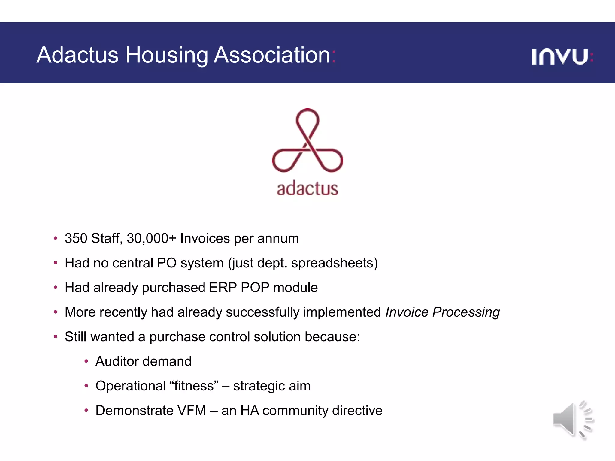 • 350 Staff, 30,000+ Invoices per annum
• Had no central PO system (just dept. spreadsheets)
• Had already purchased ERP POP module
• More recently had already successfully implemented Invoice Processing
• Still wanted a purchase control solution because:
• Auditor demand
• Operational “fitness” – strategic aim
• Demonstrate VFM – an HA community directive
Adactus Housing Association:
 