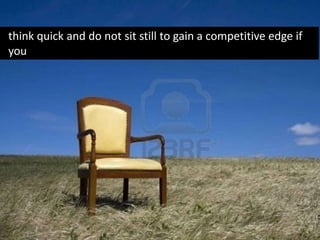 think quick and do not sit still to gain a competitive edge if
you
 