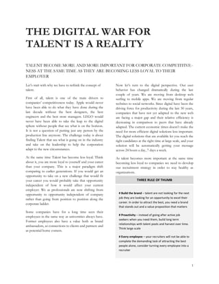 THE DIGITAL WAR FOR
TALENT IS A REALITY
TALENT BECOME MORE AND MORE IMPORTANT FOR CORPORATE COMPETITIVE -
NESS AT THE SAME TIME AS THEY ARE BECOMING LESS LOYAL TO THEIR
EMPLOYER

Let’s start with why we have to rethink the concept of     Now let’s turn to the digital perspective. Our user
talent.                                                    behavior has changed dramatically during the last
                                                           couple of years. We are moving from desktop web
First of all, talent is one of the main drivers to         surfing to mobile apps. We are moving from regular
companies’ competitiveness today. Apple would never        websites to social networks. Since digital have been the
have been able to do what they have done during the        driving force for productivity during the last 50 years,
last decade without the best designers, the best           companies that have not yet adapted to the new web
engineers and the best store managers. LEGO would          are facing a major gap and their relative efficiency is
never have been able to take the leap to the digital       decreasing in comparison to peers that have already
sphere without people that see what is on the horizon.     adapted. The current economic times doesn’t make the
It is not a question of putting just any person by the     need for more efficient digital solutions less important.
production line anymore. The challenge today is about      The digital solutions that are available let you reach the
finding Talent that see what is going on in the industry   right candidates at the right time at large scale, and your
and take on the leadership to help the corporation         solution will be automatically getting your message
adapt to the new circumstances.                            across 24 hours a day, 7 days a week.
At the same time Talent has become less loyal. Think       As talent becomes more important at the same time
about it, you are more loyal to yourself and your career   becoming less loyal to companies we need to develop
than your company. This is a major paradigm shift          our recruitment strategy in order to stay healthy as
comparing to earlier generations. If you would get an      organizations.
opportunity to take on a new challenge that would fit
your career you would probably take that opportunity                       THREE RULE OF THUMB
independent of how it would affect your current
employer. We as professionals are now shifting from
opportunity to opportunity independent of company            # Build the brand – talent are not looking for the next
rather than going from position to position along the        job they are looking for an opportunity to excel their
corporate ladder.                                            career. In order to attract the best, you need a brand
                                                             that stands out and a value proposition that matters
Some companies have for a long time seen their
                                                             # Proactivity – instead of going after active job
employees in the same way as universities always have.
                                                             seekers when you need them, build long term
Former employees also have a value both as brand
                                                             relationships with talent pools and harvest over time.
ambassadors, as connections to clients and partners and
                                                             Think large scale
as potential home comers.
                                                             # Every employee – your recruiters will not be able to
                                                             complete the demanding task of attracting the best
                                                             people alone, consider turning every employee into a
                                                             recruiter



                                                                                                                       1
 