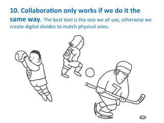 10.	
  CollaboraMon	
  only	
  works	
  if	
  we	
  do	
  it	
  the	
  
same	
  way.	
  The	
  best	
  tool	
  is	
  the	
  one	
  we	
  all	
  use,	
  otherwise	
  we	
  
create	
  digital	
  divides	
  to	
  match	
  physical	
  ones.	
  
 