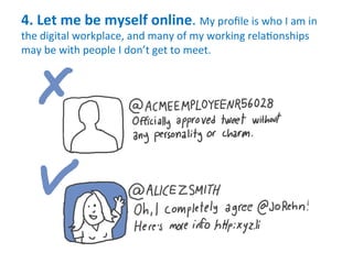 4.	
  Let	
  me	
  be	
  myself	
  online.	
  My	
  proﬁle	
  is	
  who	
  I	
  am	
  in	
  
the	
  digital	
  workplace,	
  and	
  many	
  of	
  my	
  working	
  rela.onships	
  
may	
  be	
  with	
  people	
  I	
  don’t	
  get	
  to	
  meet.	
  
 